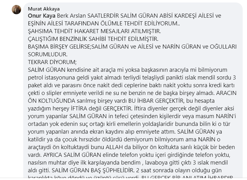 Narin güran davası kapsamında Murat Akkaya isimli sahte facebook kullanıcısının attığı facebook mesajı. İçerik: SAATLERDİR SALİM GÜRAN ABİSİ KARDEŞİ AİLESİ ve EŞİNİN AİLESİ TARAFINDAN ÖLÜMLE TEHDİT EDİLİYORUM.. ŞAHSIMA TEHDİT HAKARET MESAJLARI ATILMIŞTIR. ÇALIŞTIĞIM BENZİNLİK SAHİBİ TEHDİT EDİLMİŞTİR. BAŞIMA BİR ŞEY GELİRSE; SALİM GÜRAN ve AİLESİ ve NARİN GÜRAN ve OĞULLARI SORUMLUDUR. TEKRAR DİYORUM; SALİM GÜRAN kendisine ait araçla mı yoksa başkasının aracıyla mı bilmiyorum, petrol istasyonuna geldi, yakıt almadı, terliydi, telaşlıydı, panikti, ıslak mendil sordu, 3 paket aldı ve parasını önce nakit dedi, ceplerine baktı, nakit yoktu, sonra kredi kartı çekti, o slipler emniyete verildi, ne su ne benzin ne de başka bir şey almadı. ARACIN ÖN KOLTUĞUNDA sarılmış bir şey vardı BU İHBAR GERÇEKTİR, bu hesapta yazdığım her şey İFTİRA değil GERÇEKTİR. İftira diyenler, gerçek değil diyenler, aksi yorum yapanlar SALİM GÜRAN’ın tefeci çetesinden kişilerdir veya masum NARİN’i ortadan yok edenin suç ortağı kirli emellerin yoldaşlarıdır. Bununda bilin ki o tür yorum yapanları anında ekran kaydını alıp emniyete attım. SALİM GÜRAN ya katıldı ya da çocuk hırsızıdır öldürüdür bilmiyorum ama NARİN o araçtaydı, ön koltuktaydı, bunu ALLAH da biliyor, ön koltukta sarılı küçük bir beden vardı. AYRICA SALİM GÜRAN elinde telefon yoktu, içeri girdiğinde telefon yoktu, nasılsın muhtar diye ilk karşılayan bendim, lavaboya gitti çıktı, 3 ıslak mendil aldı gitti. SALİM GÜRAN BAŞ ŞÜPHELİDİR. 2 saat sonradan olayın olduğu gün karanlıkta köye döndü ya, yüreğim yandı.