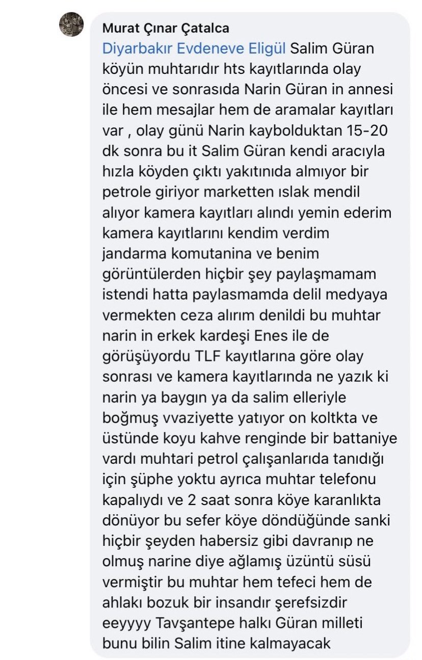 Narin güran davası kapsamında Murat Çınar Çatalca isimli sahte facebook kullanıcısının attığı facebook mesajı. İçerik: Salim Güran köyün muhtarıdır. HTS kayıtlarında olay öncesi ve sonrasında da Narin Güran’ın annesi ile hem mesajlar hem de aramalar kayıtlıdır. Olay günü Narin kaybolduktan 15-20 dakika sonra bu it Salim Güran kendi aracıyla hızla köyden çıktı, yakıtını da almıyor, bir petrole giriyor, marketten ıslak mendil alıyor. Kamera kayıtları alındı, yemin ederim. Kamera kayıtlarını kendim verdim jandarma komutanına ve benim görüntülerden hiçbir şey paylaşmamam istendi, hatta paylaşmamam halinde delil vermekten ceza alırım denildi. Bu muhtar Narin’in erkek kardeşi Enes ile de görüşüyordu. Telefon kayıtlarına göre olay sonrası ve kamera kayıtlarında ne yazık ki Narin ya baygın ya da Salim elleriyle boğmuş vaziyette yatıyor ön koltukta ve üstünde koyu kahverenginde bir battaniye vardı. Muhtarı petrol çalışanları da tanıdığı için şüphe yoktu, ayrıca muhtarın telefonu kapalıydı ve 2 saat sonra köye karanlıkta dönüyor. Bu sefer köye döndüğünde sanki hiçbir şeyden habersizmiş gibi davranıp “ne olmuş Narin’e” diye ağlamış, üzüntü süsü vermiştir. Bu muhtar hem tefeci hem de ahlâkı bozuk bir insandır, şerefsizdir. Eeyyy Tavşantepe halkı, Güran milleti, bunu bilin! Salim itine kalmayacak!